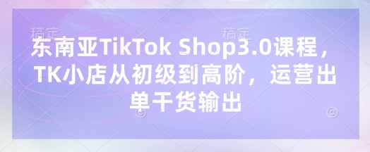 东南亚TikTok Shop3.0课程,TK小店从初级到高阶,运营出单干货输出|轻创终点站